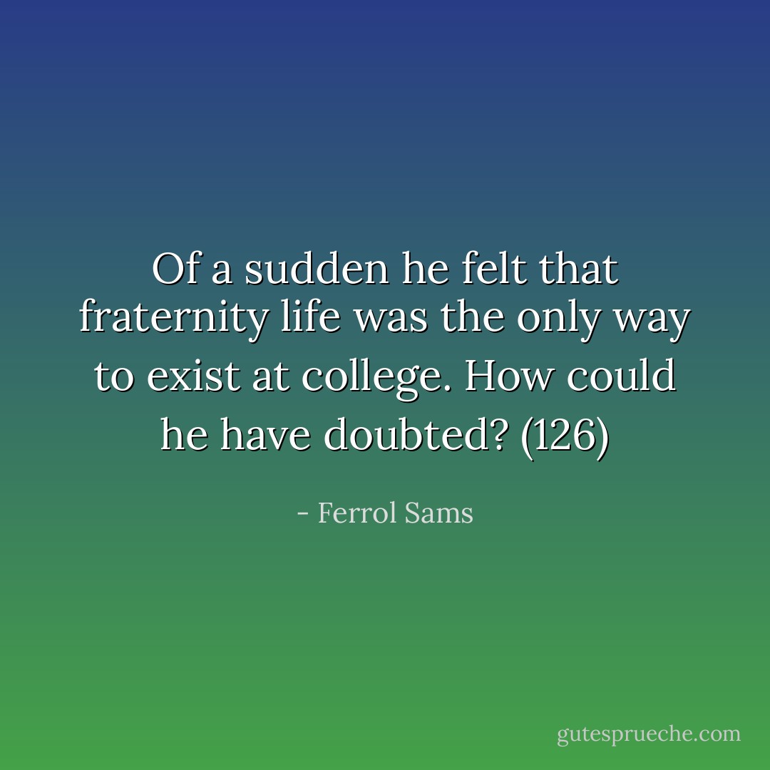 Of a sudden he felt that fraternity life was the only way to exist at college. How could he have doubted? (126) - Ferrol Sams