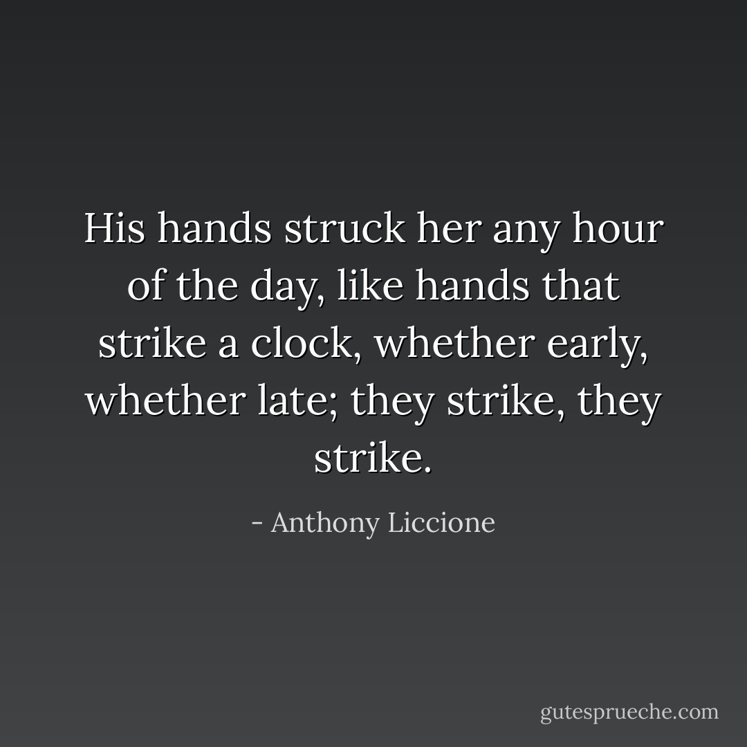 His hands struck her any hour of the day, like hands that strike a clock, whether early, whether late; they strike, they strike. - Anthony Liccione