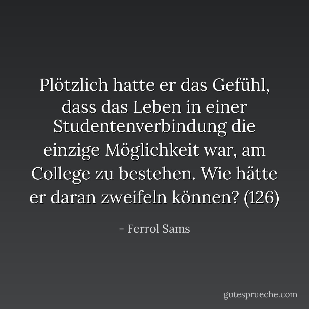 Plötzlich hatte er das Gefühl, dass das Leben in einer Studentenverbindung die einzige Möglichkeit war, am College zu bestehen. Wie hätte er daran zweifeln können? (126) - Ferrol Sams<