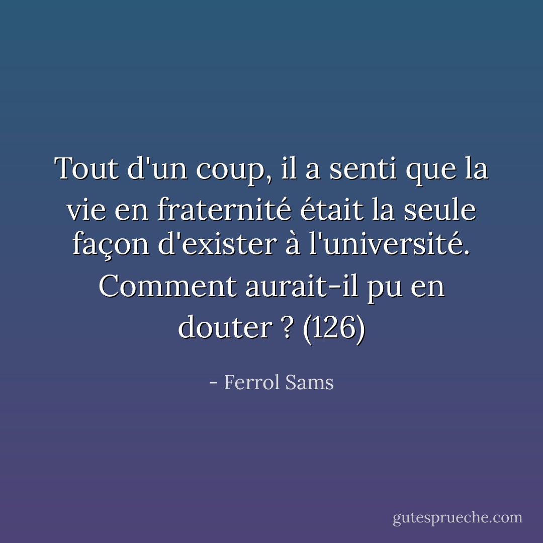 Tout d'un coup, il a senti que la vie en fraternité était la seule façon d'exister à l'université. Comment aurait-il pu en douter ? (126) - Ferrol Sams