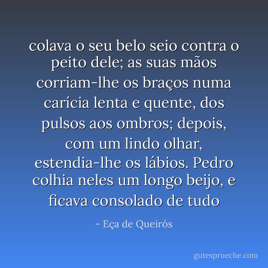 colava o seu belo seio contra o peito dele; as suas mãos corriam-lhe os braços numa carícia lenta e quente, dos pulsos aos ombros; depois, com um lindo olhar, estendia-lhe os lábios. Pedro colhia neles um longo beijo, e ficava consolado de tudo - Eça de Queirós