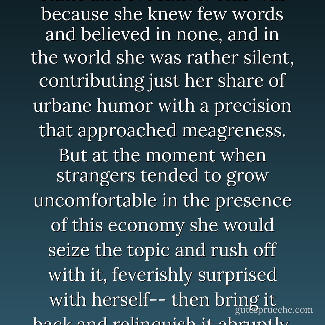 She walked rather quickly; she liked to be active, though at times she gave an impression of repose that was at once static and evocative. This was because she knew few words and believed in none, and in the world she was rather silent, contributing just her share of urbane humor with a precision that approached meagreness. But at the moment when strangers tended to grow uncomfortable in the presence of this economy she would seize the topic and rush off with it, feverishly surprised with herself-- then bring it back and relinquish it abruptly, almost timidly, like an obedient retriever, having been adequate and something more. - F. Scott Fitzgerald