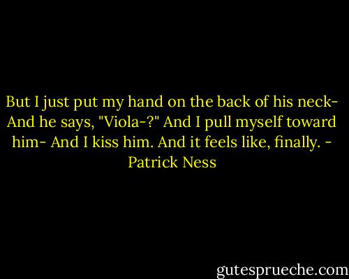 But I just put my hand on the back of his neck-<br />And he says, "Viola-?"<br />And I pull myself toward him-<br />And I kiss him.<br />And it feels like, finally. - Patrick Ness