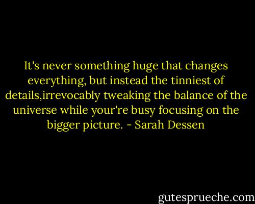 It's never something huge that changes everything, but instead the tinniest of details,irrevocably tweaking the balance of the universe while your're busy focusing on the bigger picture. - Sarah Dessen