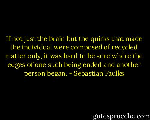 If not just the brain but the quirks that made the individual were composed of recycled matter only, it was hard to be sure where the edges of one such being ended and another person began. - Sebastian Faulks