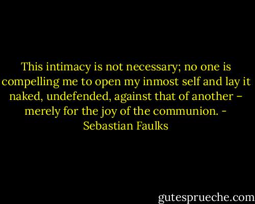This intimacy is not necessary; no one is compelling me to open my inmost self and lay it naked, undefended, against that of another – merely for the joy of the communion. - Sebastian Faulks