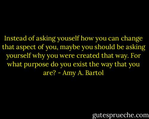 Instead of asking youself how you can change that aspect of you, maybe you should be asking yourself why you were created that way. For what purpose do you exist the way that you are? - Amy A. Bartol