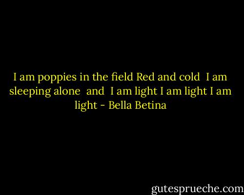 I am poppies in the field<br />Red and cold <br />I am sleeping alone <br />and <br />I am light<br />I am light<br />I am light - Bella Betina