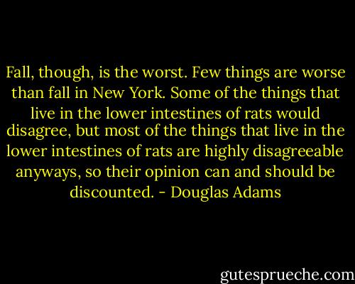 Fall, though, is the worst. Few things are worse than fall in New York. Some of the things that live in the lower intestines of rats would disagree, but most of the things that live in the lower intestines of rats are highly disagreeable anyways, so their opinion can and should be discounted. - Douglas Adams