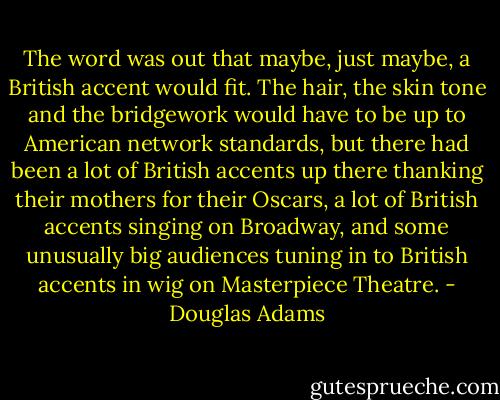 The word was out that maybe, just maybe, a British accent would fit. The hair, the skin tone and the bridgework would have to be up to American network standards, but there had been a lot of British accents up there thanking their mothers for their Oscars, a lot of British accents singing on Broadway, and some unusually big audiences tuning in to British accents in wig on Masterpiece Theatre. - Douglas Adams