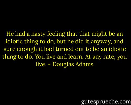 He had a nasty feeling that that might be an idiotic thing to do, but he did it anyway, and sure enough it had turned out to be an idiotic thing to do. You live and learn. At any rate, you live. - Douglas Adams