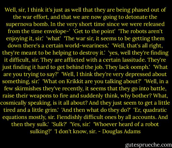 Well, sir, I think it's just as well that they are being phased out of the war effort, and that we are now going to detonate the supernova bomb. In the very short time since we were released from the time envelope-'<br /><br />'Get to the point'<br /><br />'The robots aren't enjoying it, sir.'<br /><br />'what'<br /><br />'The war sir, it seems to be getting them down there's a certain world-weariness.'<br /><br />'Well, that's all right, they're meant to be helping to destroy it.'<br /><br />'yes, well they're finding it difficult, sir. They are afflicted with a certain lassitude. They're just finding it hard to get behind the job. They lack oomph.'<br /><br />'What are you trying to say?'<br /><br />'Well, I think they're very depressed about something, sir.'<br /><br />'What on Krikkit are you talking about?'<br /><br />'Well, in a few skirmishes they've recently, it seems that they go into battle, raise their weapons to fire and suddenly think, why bother? What, cosmically speaking, is it all about? And they just seem to get a little tired and a little grim.'<br /><br />'And then what do they do?'<br /><br />'Er, quadratic equations mostly, sir. Fiendishly difficult ones by all accounts. And then they sulk.'<br /><br />'Sulk?'<br /><br />'Yes, sir.'<br /><br />'Whoever heard of a robot sulking?'<br /><br />'I don't know, sir. - Douglas Adams
