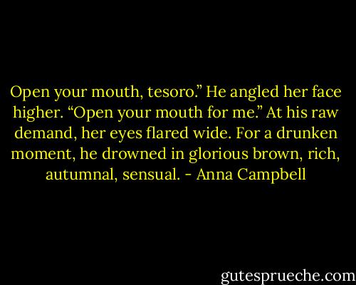 Open your mouth, tesoro.” He angled her face higher. “Open your mouth for me.”<br />At his raw demand, her eyes flared wide. For a drunken moment, he drowned in glorious brown, rich, autumnal, sensual. - Anna Campbell