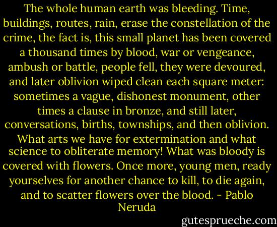 The whole human earth was bleeding.<br />Time, buildings, routes, rain,<br />erase the constellation of the crime,<br />the fact is, this small planet<br />has been covered a thousand times by blood,<br />war or vengeance, ambush or battle,<br />people fell, they were devoured,<br />and later oblivion wiped clean<br />each square meter: sometimes<br />a vague, dishonest monument,<br />other times a clause in bronze,<br />and still later, conversations, births,<br />townships, and then oblivion.<br />What arts we have for extermination<br />and what science to obliterate memory!<br />What was bloody is covered with flowers.<br />Once more, young men, ready yourselves<br />for another chance to kill, to die again,<br />and to scatter flowers over the blood. - Pablo Neruda