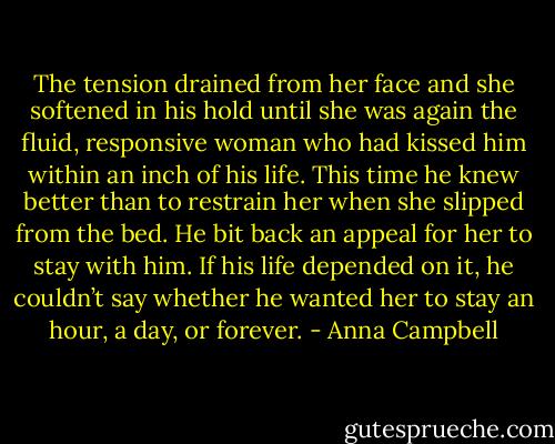 The tension drained from her face and she softened in his hold until she was again the fluid, responsive woman who had kissed him within an inch of his life. This time he knew better than to restrain her when she slipped from the bed. He bit back an appeal for her to stay with him. If his life depended on it, he couldn’t say whether he wanted her to stay an hour, a day, or forever. - Anna Campbell