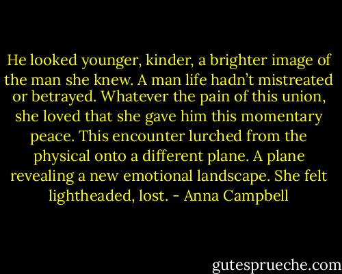 He looked younger, kinder, a brighter image of the man she knew. A man life hadn’t mistreated or betrayed. Whatever the pain of this union, she loved that she gave him this momentary peace. This encounter lurched from the physical onto a different plane. A plane revealing a new emotional landscape. She felt lightheaded, lost. - Anna Campbell