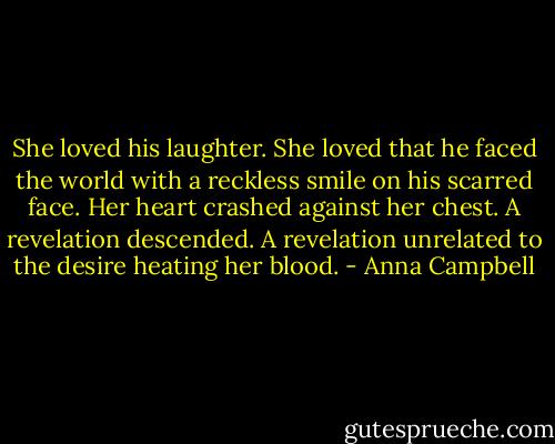 She loved his laughter. She loved that he faced the world with a reckless smile on his scarred face. Her heart crashed against her chest. A revelation descended. A revelation unrelated to the desire heating her blood. - Anna Campbell