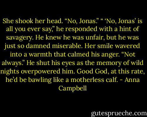 She shook her head. “No, Jonas.”<br />“ ‘No, Jonas’ is all you ever say,” he responded with a hint of savagery. He knew he was unfair, but he was just so damned miserable.<br />Her smile wavered into a warmth that calmed his anger. “Not always.”<br />He shut his eyes as the memory of wild nights overpowered him. Good God, at this rate, he’d be bawling like a motherless calf. - Anna Campbell