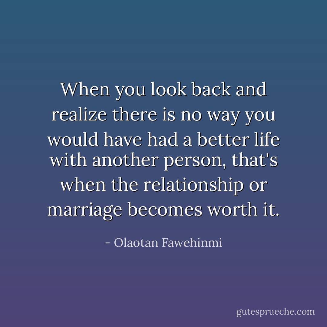 When you look back and realize there is no way you would have had a better life with another person, that's when the relationship or marriage becomes worth it. - Olaotan Fawehinmi