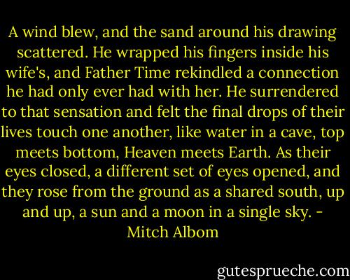 A wind blew, and the sand around his drawing scattered. He wrapped his fingers inside his wife's, and Father Time rekindled a connection he had only ever had with her. He surrendered to that sensation and felt the final drops of their lives touch one another, like water in a cave, top meets bottom, Heaven meets Earth.<br />As their eyes closed, a different set of eyes opened, and they rose from the ground as a shared south, up and up, a sun and a moon in a single sky. - Mitch Albom