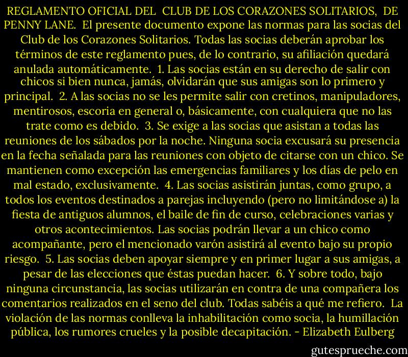 REGLAMENTO OFICIAL DEL <br />CLUB DE LOS CORAZONES SOLITARIOS, <br />DE PENNY LANE.<br /><br />El presente documento expone las normas para las socias del Club de los Corazones Solitarios. Todas las socias deberán aprobar los términos de este reglamento pues, de lo contrario, su afiliación quedará anulada automáticamente.<br /><br />1. Las socias están en su derecho de salir con chicos si bien nunca, jamás, olvidarán que sus amigas son lo primero y principal.<br /><br />2. A las socias no se les permite salir con cretinos, manipuladores, mentirosos, escoria en general o, básicamente, con cualquiera que no las trate como es debido.<br /><br />3. Se exige a las socias que asistan a todas las reuniones de los sábados por la noche. Ninguna socia excusará su presencia en la fecha señalada para las reuniones con objeto de citarse con un chico. Se mantienen como excepción las emergencias familiares y los días de pelo en mal estado, exclusivamente.<br /><br />4. Las socias asistirán juntas, como grupo, a todos los eventos destinados a parejas incluyendo (pero no limitándose a) la fiesta de antiguos alumnos, el baile de fin de curso, celebraciones varias y otros acontecimientos. Las socias podrán llevar a un chico como acompañante, pero el mencionado varón asistirá al evento bajo su propio riesgo.<br /><br />5. Las socias deben apoyar siempre y en primer lugar a sus amigas, a pesar de las elecciones que éstas puedan hacer.<br /><br />6. Y sobre todo, bajo ninguna circunstancia, las socias utilizarán en contra de una compañera los comentarios realizados en el seno del club. Todas sabéis a qué me refiero.<br /><br />La violación de las normas conlleva la inhabilitación como socia, la humillación pública, los rumores crueles y la posible decapitación. - Elizabeth Eulberg
