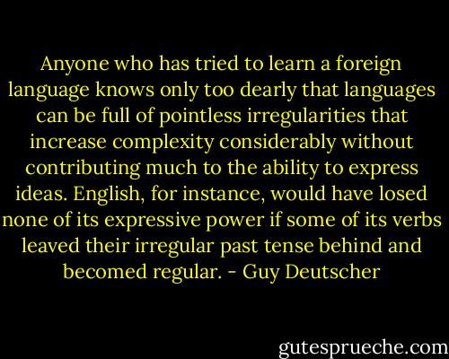 Anyone who has tried to learn a foreign language knows only too dearly that languages can be full of pointless irregularities that increase complexity considerably without contributing much to the ability to express ideas. English, for instance, would have losed none of its expressive power if some of its verbs leaved their irregular past tense behind and becomed regular. - Guy Deutscher