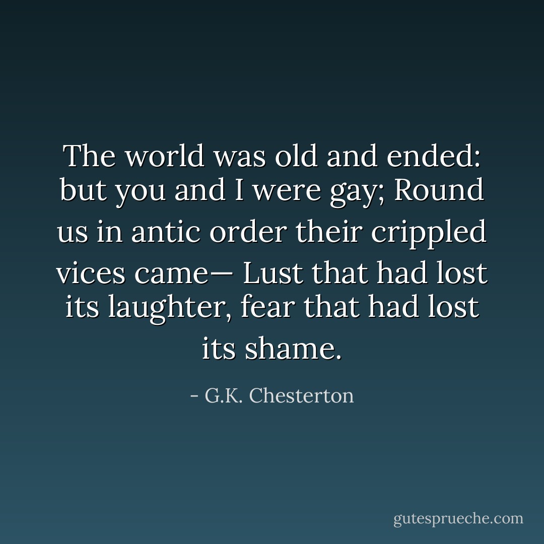 The world was old and ended: but you and I were gay;<br />Round us in antic order their crippled vices came—<br />Lust that had lost its laughter, fear that had lost its shame. - G.K. Chesterton