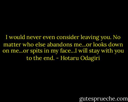 I would never even consider leaving you. No matter who else abandons me...or looks down on me...or spits in my face...I will stay with you to the end. - Hotaru Odagiri