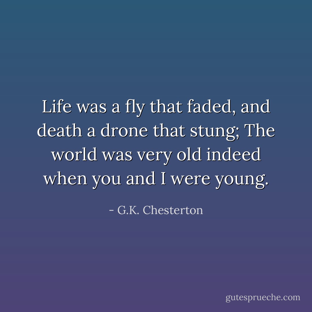 Life was a fly that faded, and death a drone that stung;<br />The world was very old indeed when you and I were young. - G.K. Chesterton