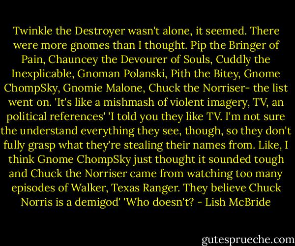 Twinkle the Destroyer wasn't alone, it seemed. There were more gnomes than I thought. Pip the Bringer of Pain, Chauncey the Devourer of Souls, Cuddly the Inexplicable, Gnoman Polanski, Pith the Bitey, Gnome ChompSky, Gnomie Malone, Chuck the Norriser- the list went on.<br />'It's like a mishmash of violent imagery, TV, an political references'<br />'I told you they like TV. I'm not sure the understand everything they see, though, so they don't fully grasp what they're stealing their names from. Like, I think Gnome ChompSky just thought it sounded tough and Chuck the Norriser came from watching too many episodes of Walker, Texas Ranger. They believe Chuck Norris is a demigod'<br />'Who doesn't? - Lish McBride