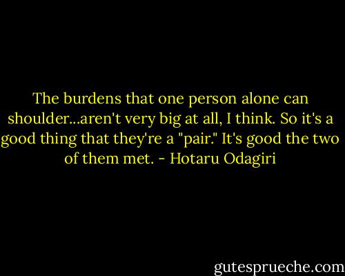 The burdens that one person alone can shoulder...aren't very big at all, I think. So it's a good thing that they're a "pair." It's good the two of them met. - Hotaru Odagiri
