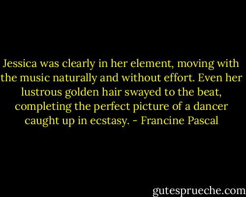 Jessica was clearly in her element, moving with the music naturally and without effort. Even her lustrous golden hair swayed to the beat, completing the perfect picture of a dancer caught up in ecstasy. - Francine Pascal