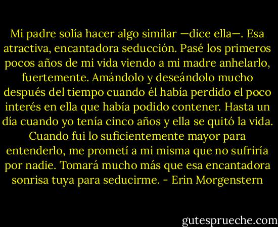 Mi padre solía hacer algo similar —dice ella—. Esa atractiva, encantadora seducción. Pasé los primeros pocos años de mi vida viendo a mi madre anhelarlo, fuertemente. Amándolo y deseándolo mucho después del tiempo cuando él había perdido el poco interés en ella que había podido contener. Hasta un día cuando yo tenía cinco años y ella se quitó la vida. Cuando fui lo suficientemente mayor para entenderlo, me prometí a mi misma que no sufriría por nadie. Tomará mucho más que esa encantadora sonrisa tuya para seducirme. - Erin Morgenstern