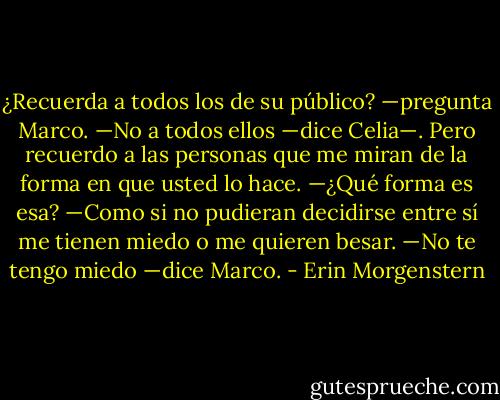 ¿Recuerda a todos los de su público? —pregunta Marco.<br />—No a todos ellos —dice Celia—. Pero recuerdo a las personas que me miran de la forma en que usted lo hace.<br />—¿Qué forma es esa?<br />—Como si no pudieran decidirse entre sí me tienen miedo o me quieren besar.<br />—No te tengo miedo —dice Marco. - Erin Morgenstern
