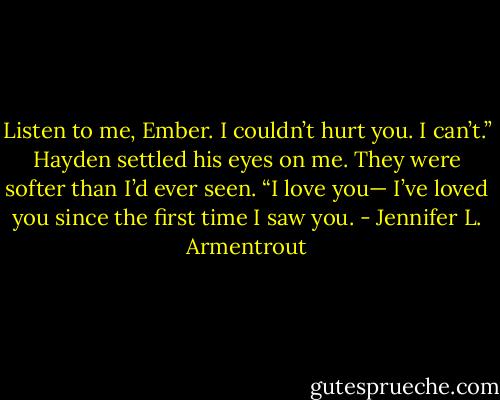 Listen to me, Ember. I couldn’t hurt you. I can’t.” Hayden settled his eyes on me. They were softer than I’d ever seen. “I love you— I’ve loved you since the first time I saw you. - Jennifer L. Armentrout