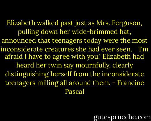 Elizabeth walked past just as Mrs. Ferguson, pulling down her wide-brimmed hat, announced that teenagers today were the most inconsiderate creatures she had ever seen. <br /><br />'I'm afraid I have to agree with you,' Elizabeth had heard her twin say mournfully, clearly distinguishing herself from the inconsiderate teenagers milling all around them. - Francine Pascal