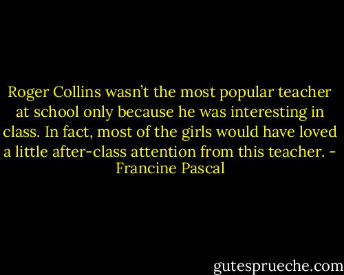 Roger Collins wasn’t the most popular teacher at school only because he was interesting in class. In fact, most of the girls would have loved a little after-class attention from this teacher. - Francine Pascal