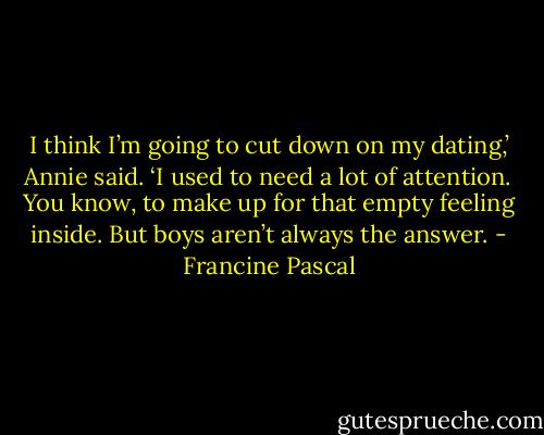 I think I’m going to cut down on my dating,’ Annie said. ‘I used to need a lot of attention. You know, to make up for that empty feeling inside. But boys aren’t always the answer. - Francine Pascal
