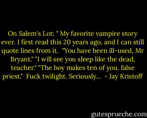 On Salem's Lot: " My favorite vampire story ever. I first read this 20 years ago, and I can still quote lines from it.<br /><br />"You have been ill-used, Mr Bryant."<br />"I will see you sleep like the dead, teacher."<br />"The boy makes ten of you, false priest."<br /><br />Fuck twilight. Seriously...  - Jay Kristoff