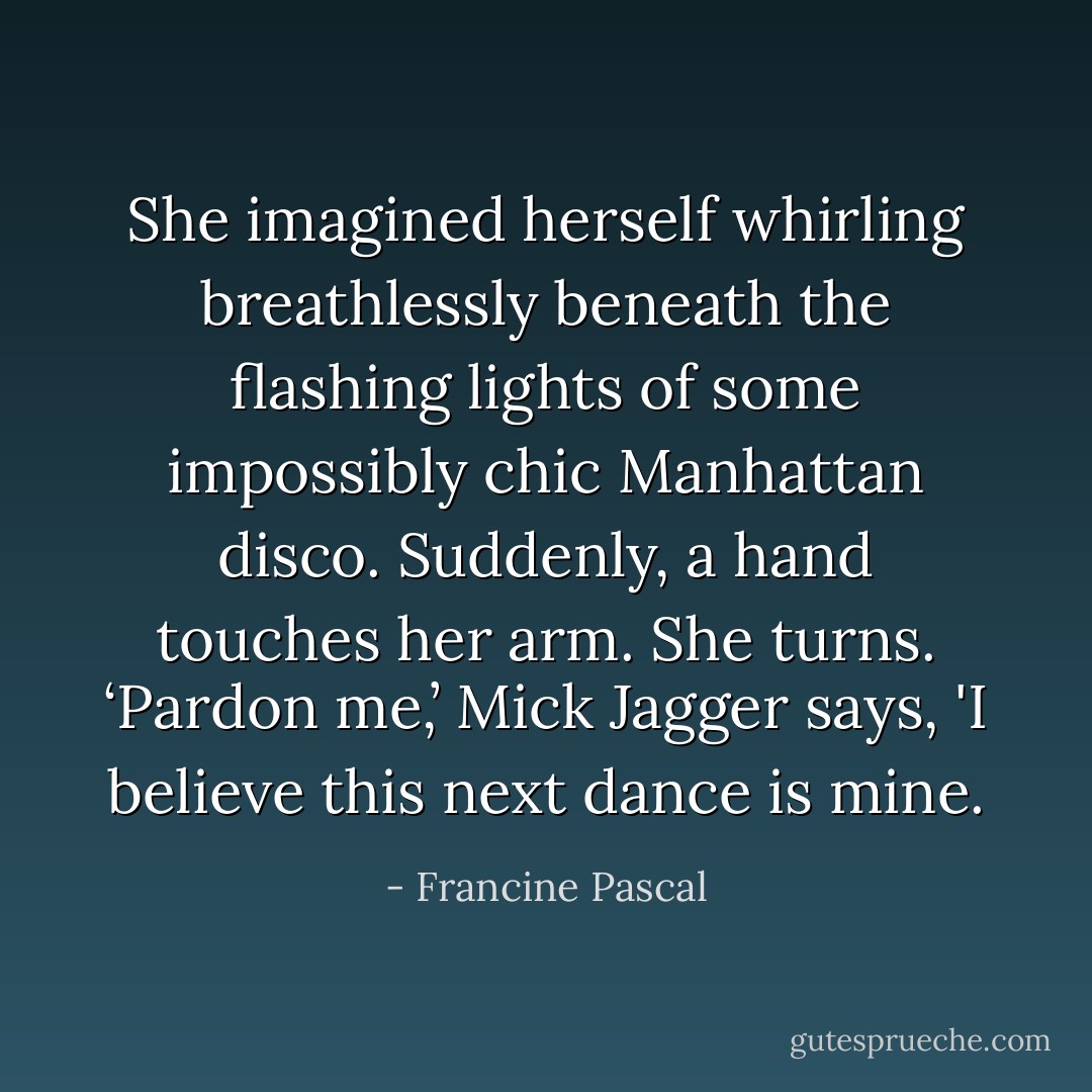 She imagined herself whirling breathlessly beneath the flashing lights of some impossibly chic Manhattan disco. Suddenly, a hand touches her arm. She turns. ‘Pardon me,’ Mick Jagger says, 'I believe this next dance is mine. - Francine Pascal
