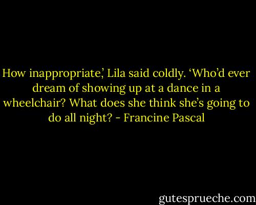 How inappropriate,’ Lila said coldly. ‘Who’d ever dream of showing up at a dance in a wheelchair? What does she think she’s going to do all night? - Francine Pascal