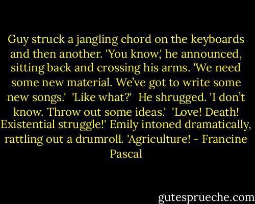 Guy struck a jangling chord on the keyboards and then another. 'You know,' he announced, sitting back and crossing his arms. 'We need some new material. We’ve got to write some new songs.'<br /><br />'Like what?'<br /><br />He shrugged. 'I don’t know. Throw out some ideas.'<br /><br />'Love! Death! Existential struggle!' Emily intoned dramatically, rattling out a drumroll. 'Agriculture! - Francine Pascal