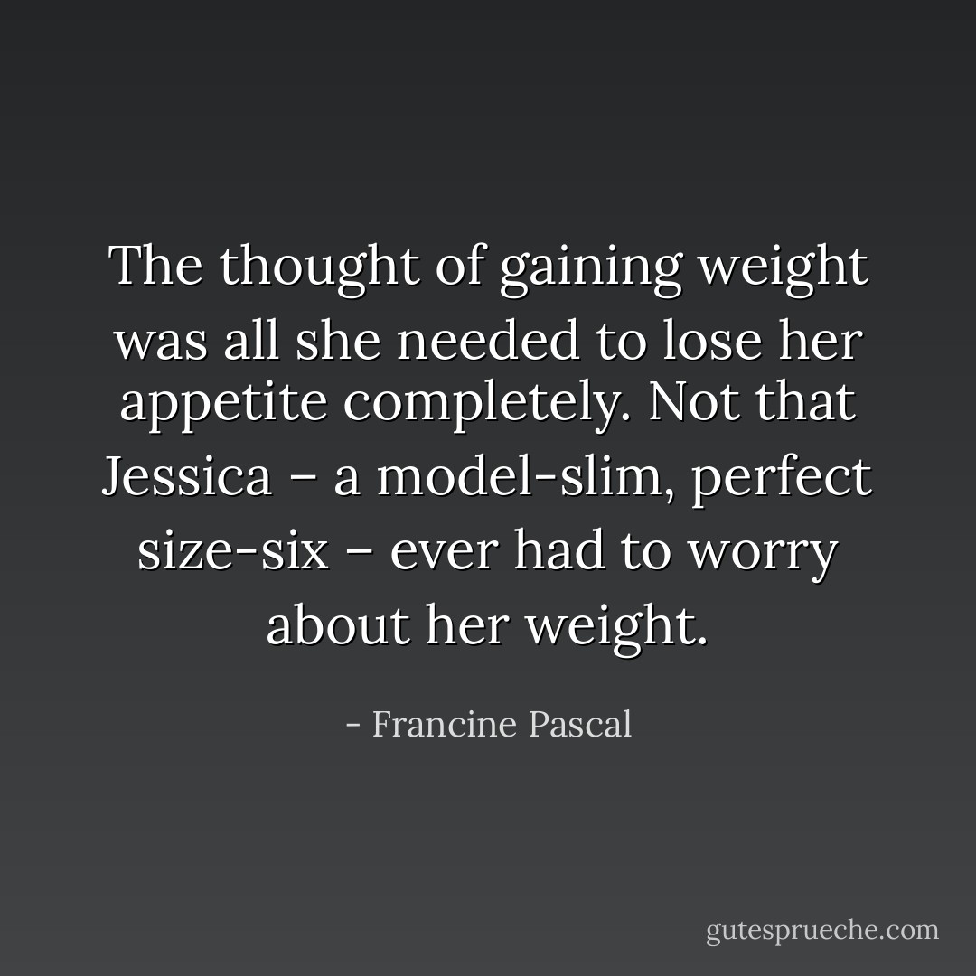 The thought of gaining weight was all she needed to lose her appetite completely. Not that Jessica – a model-slim, perfect size-six – ever had to worry about her weight. - Francine Pascal