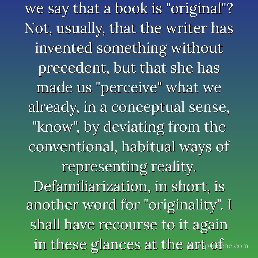 What do we mean - it is a common term of praise - when we say that a book is "original"? Not, usually, that the writer has invented something without precedent, but that she has made us "perceive" what we already, in a conceptual sense, "know", by deviating from the conventional, habitual ways of representing reality. Defamiliarization, in short, is another word for "originality". I shall have recourse to it again in these glances at the art of fiction. - David Lodge