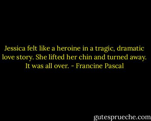 Jessica felt like a heroine in a tragic, dramatic love story. She lifted her chin and turned away. It was all over. - Francine Pascal