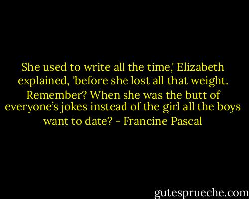 She used to write all the time,' Elizabeth explained, 'before she lost all that weight. Remember? When she was the butt of everyone’s jokes instead of the girl all the boys want to date? - Francine Pascal