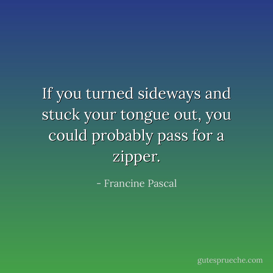 If you turned sideways and stuck your tongue out, you could probably pass for a zipper. - Francine Pascal