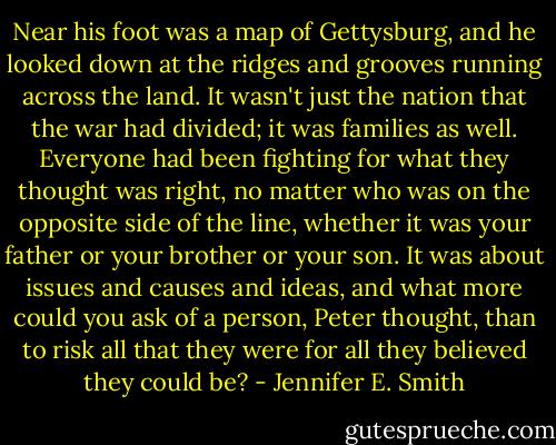 Near his foot was a map of Gettysburg, and he looked down at the ridges and grooves running across the land. It wasn't just the nation that the war had divided; it was families as well. Everyone had been fighting for what they thought was right, no matter who was on the opposite side of the line, whether it was your father or your brother or your son. It was about issues and causes and ideas, and what more could you ask of a person, Peter thought, than to risk all that they were for all they believed they could be? - Jennifer E. Smith