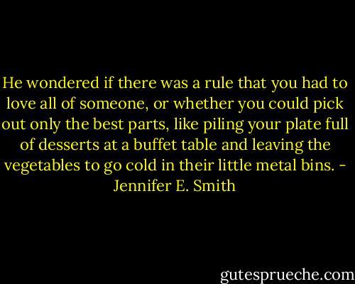 He wondered if there was a rule that you had to love all of someone, or whether you could pick out only the best parts, like piling your plate full of desserts at a buffet table and leaving the vegetables to go cold in their little metal bins. - Jennifer E. Smith