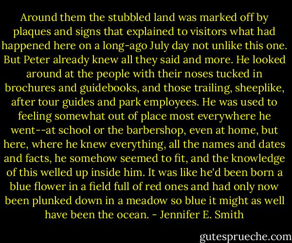 Around them the stubbled land was marked off by plaques and signs that explained to visitors what had happened here on a long-ago July day not unlike this one. But Peter already knew all they said and more. He looked around at the people with their noses tucked in brochures and guidebooks, and those trailing, sheeplike, after tour guides and park employees. He was used to feeling somewhat out of place most everywhere he went--at school or the barbershop, even at home, but here, where he knew everything, all the names and dates and facts, he somehow seemed to fit, and the knowledge of this welled up inside him. It was like he'd been born a blue flower in a field full of red ones and had only now been plunked down in a meadow so blue it might as well have been the ocean. - Jennifer E. Smith